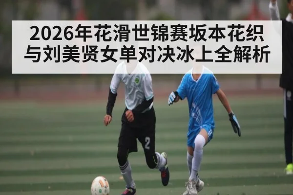 2026年花滑世锦赛坂本花织与刘美贤女单对决冰上全解析(kaiyun)